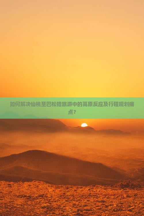 如何解决仙桃至巴松措旅游中的高原反应及行程规划痛点？