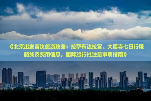 《北京出发首次旅游攻略：拉萨布达拉宫、大昭寺七日行程路线及费用信息，国际旅行社注意事项指南》