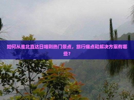 如何从淮北直达日喀则热门景点，旅行痛点和解决方案有哪些？