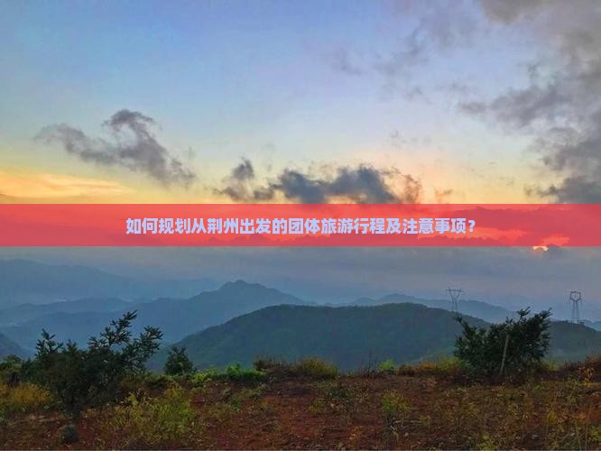如何规划从荆州出发的团体旅游行程及注意事项？