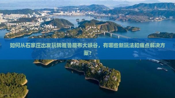 如何从石家庄出发玩转雅鲁藏布大峡谷，有哪些新玩法和痛点解决方案？