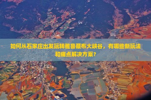 如何从石家庄出发玩转雅鲁藏布大峡谷，有哪些新玩法和痛点解决方案？