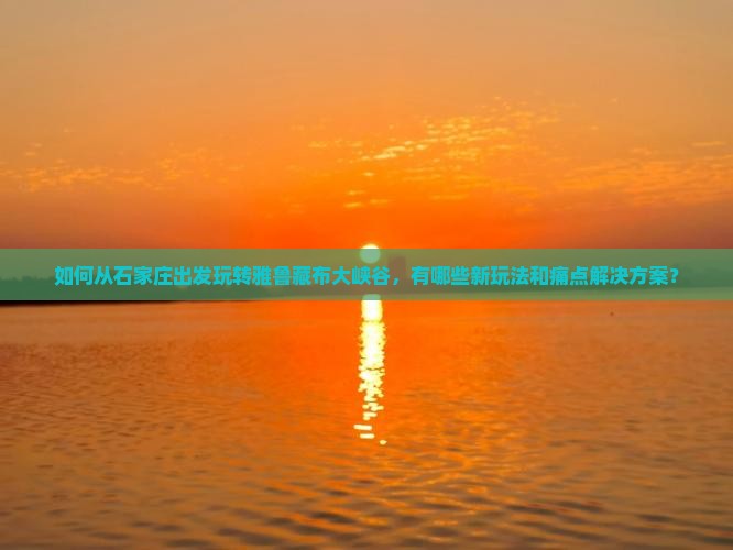 如何从石家庄出发玩转雅鲁藏布大峡谷，有哪些新玩法和痛点解决方案？