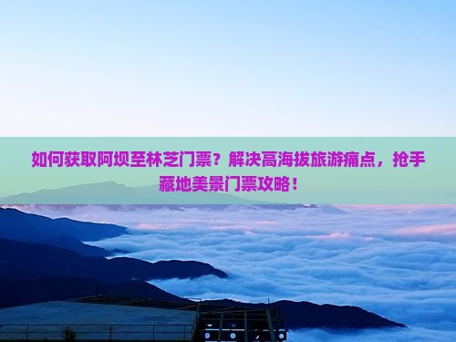 如何获取阿坝至林芝门票？解决高海拔旅游痛点，抢手藏地美景门票攻略！
