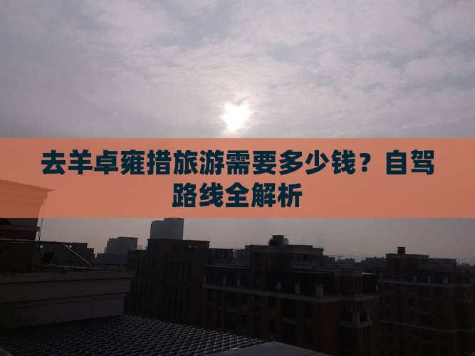 去羊卓雍措旅游需要多少钱？自驾路线全解析