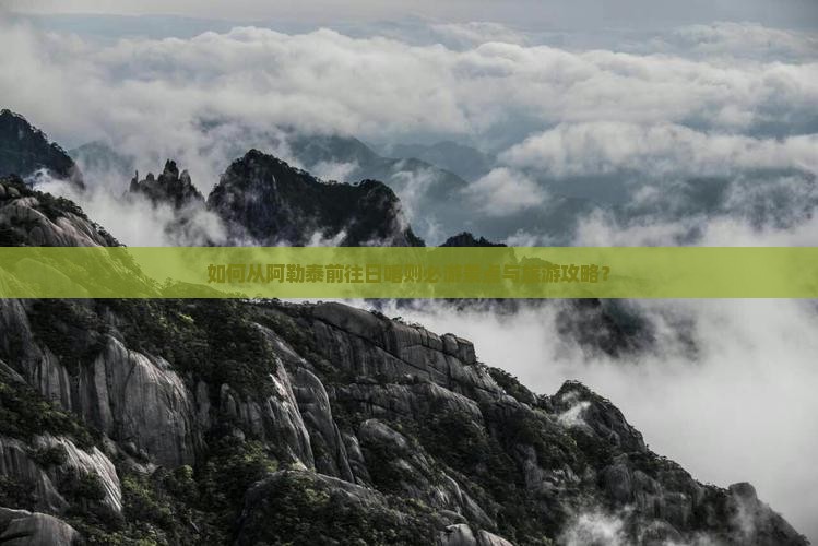 如何从阿勒泰前往日喀则必游景点与旅游攻略？