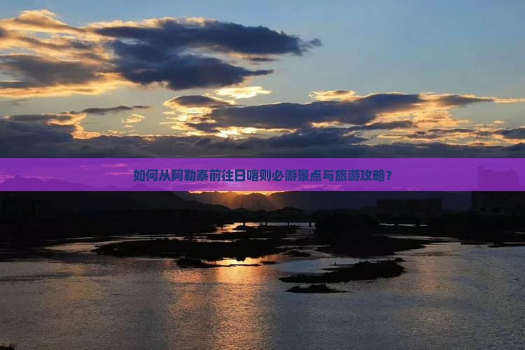 如何从阿勒泰前往日喀则必游景点与旅游攻略？