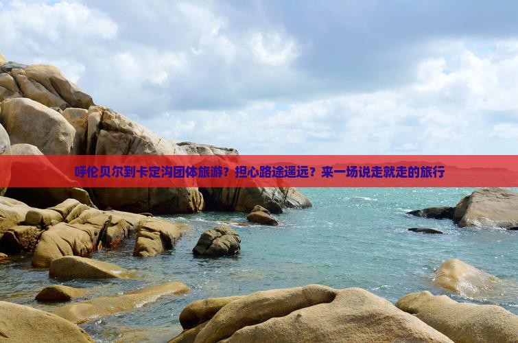 呼伦贝尔到卡定沟团体旅游？担心路途遥远？来一场说走就走的旅行