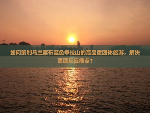 如何策划乌兰察布至色季拉山的高品质团体旅游，解决高原反应痛点？