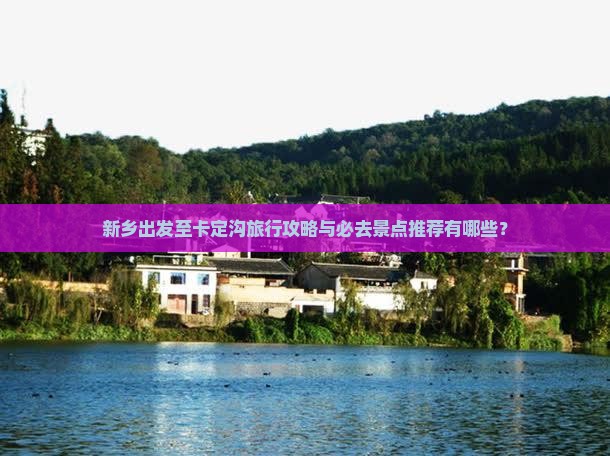 新乡出发至卡定沟旅行攻略与必去景点推荐有哪些？
