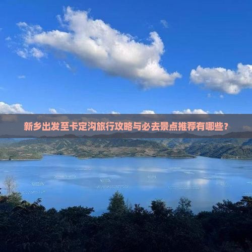 新乡出发至卡定沟旅行攻略与必去景点推荐有哪些？