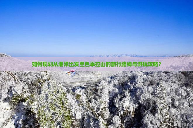 如何规划从湘潭出发至色季拉山的旅行路线与游玩攻略？
