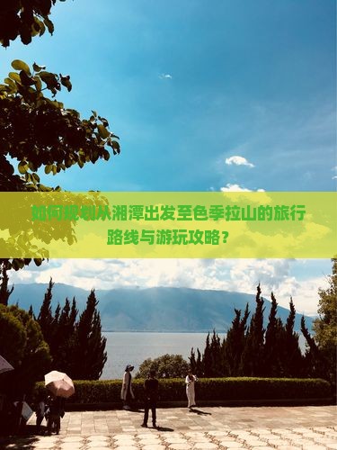 如何规划从湘潭出发至色季拉山的旅行路线与游玩攻略？