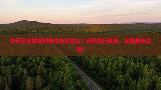 如何从宣城顺利前往色季拉山？避开旅行痛点，掌握最新攻略！