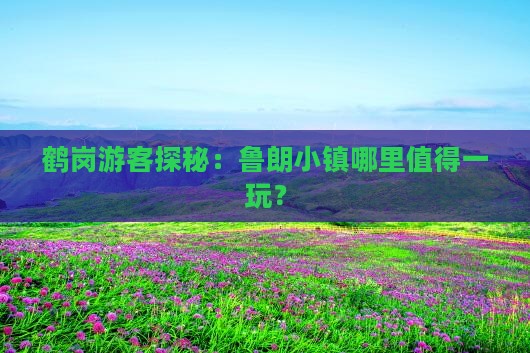 鹤岗游客探秘：鲁朗小镇哪里值得一玩？