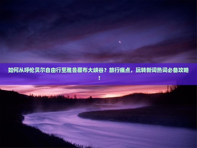 如何从呼伦贝尔自由行至雅鲁藏布大峡谷？旅行痛点，玩转新词热词必备攻略！