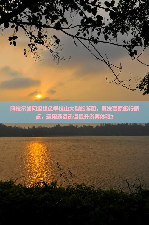 阿拉尔如何组织色季拉山大型旅游团，解决高原旅行痛点，运用新词热词提升游客体验？