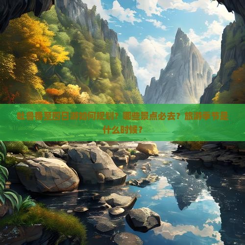 吐鲁番至四日游如何规划？哪些景点必去？旅游季节是什么时候？