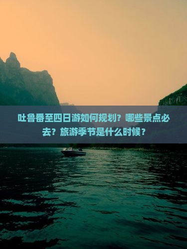 吐鲁番至四日游如何规划？哪些景点必去？旅游季节是什么时候？