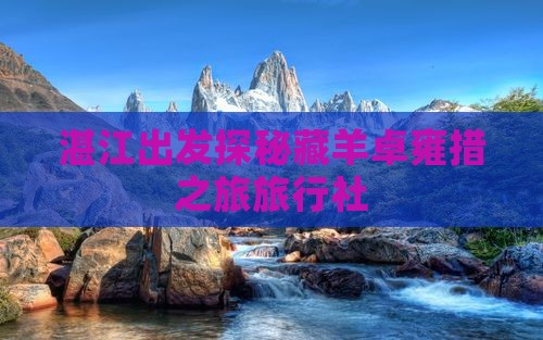 湛江出发探秘藏羊卓雍措之旅旅行社