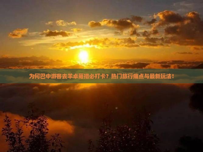 为何巴中游客去羊卓雍措必打卡？热门旅行痛点与最新玩法！