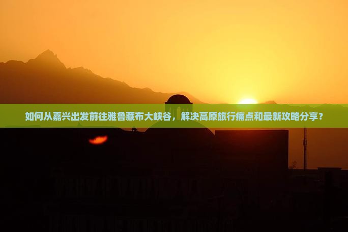 如何从嘉兴出发前往雅鲁藏布大峡谷，解决高原旅行痛点和最新攻略分享？