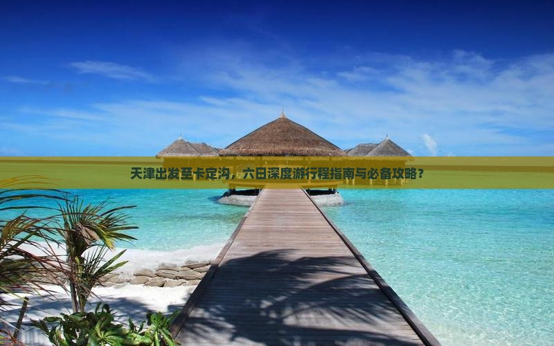 天津出发至卡定沟，六日深度游行程指南与必备攻略？