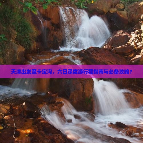 天津出发至卡定沟，六日深度游行程指南与必备攻略？
