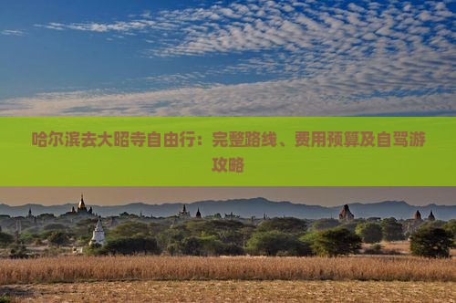 哈尔滨去大昭寺自由行：完整路线、费用预算及自驾游攻略