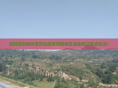 如何规划赣州至巴松措旅游路线及当地热门景点玩法？