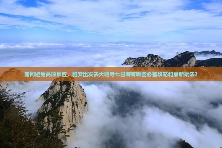 如何避免高原反应，雅安出发去大昭寺七日游有哪些必备攻略和最新玩法？