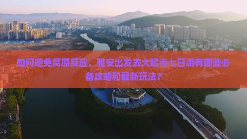 如何避免高原反应，雅安出发去大昭寺七日游有哪些必备攻略和最新玩法？