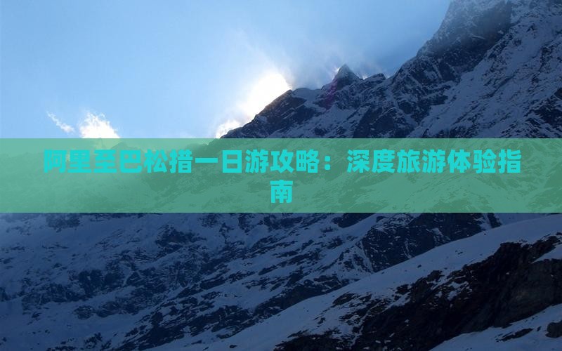 阿里至巴松措一日游攻略：深度旅游体验指南