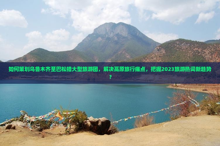 如何策划乌鲁木齐至巴松措大型旅游团，解决高原旅行痛点，把握2023旅游热词新趋势？