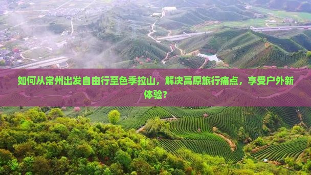 如何从常州出发自由行至色季拉山，解决高原旅行痛点，享受户外新体验？