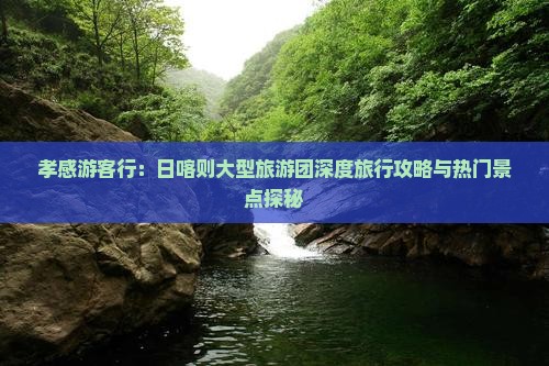 孝感游客行：日喀则大型旅游团深度旅行攻略与热门景点探秘