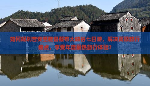 如何规划吉安至雅鲁藏布大峡谷七日游，解决高原旅行痛点，享受年度最热旅行体验？