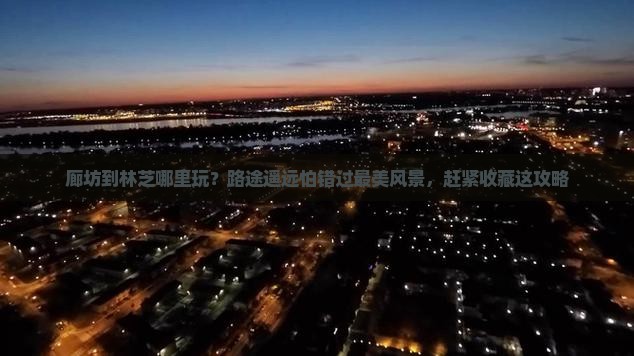 廊坊到林芝哪里玩？路途遥远怕错过最美风景，赶紧收藏这攻略
