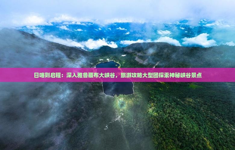 日喀则启程：深入雅鲁藏布大峡谷，旅游攻略大型团探索神秘峡谷景点