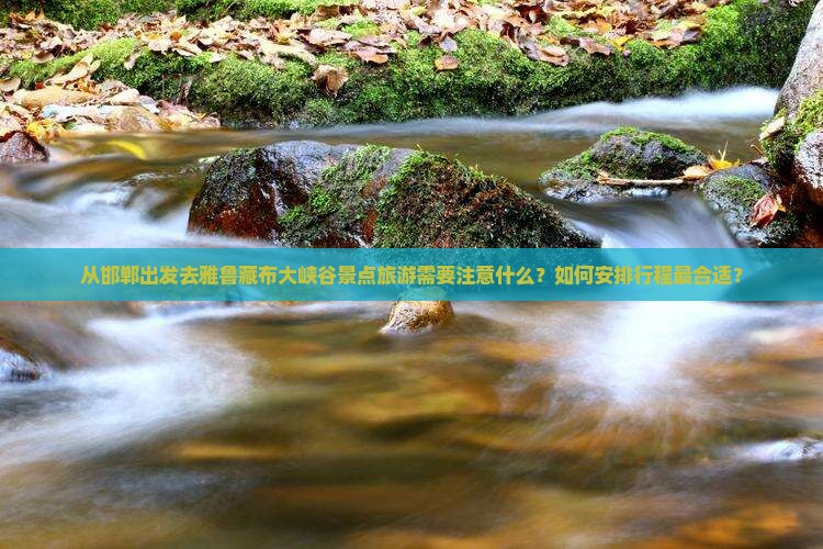 从邯郸出发去雅鲁藏布大峡谷景点旅游需要注意什么？如何安排行程最合适？