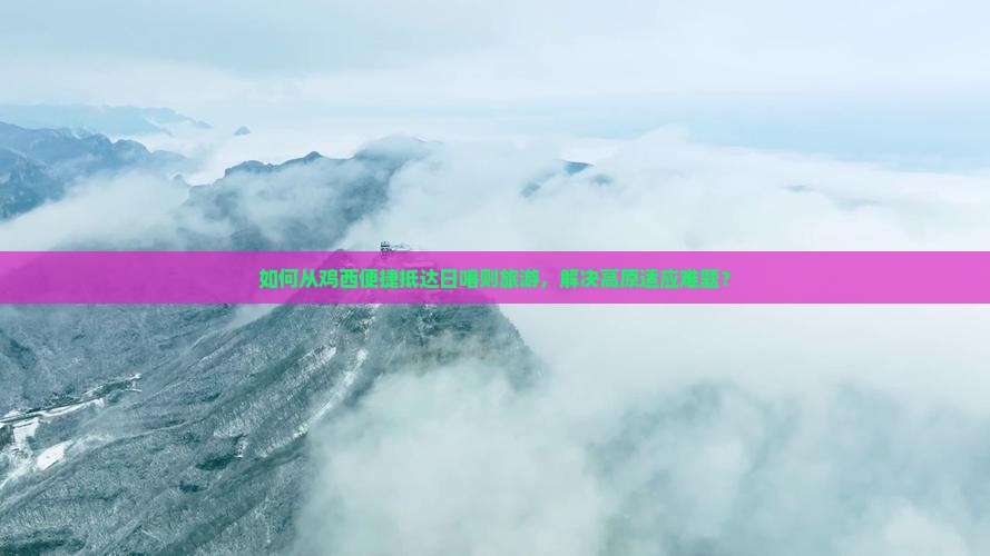 如何从鸡西便捷抵达日喀则旅游，解决高原适应难题？