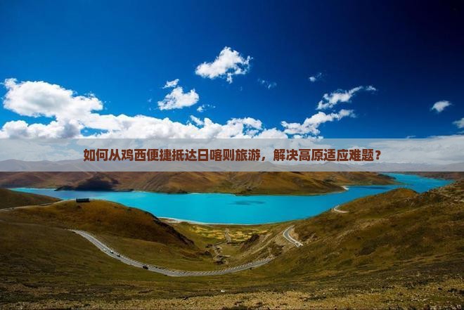 如何从鸡西便捷抵达日喀则旅游，解决高原适应难题？