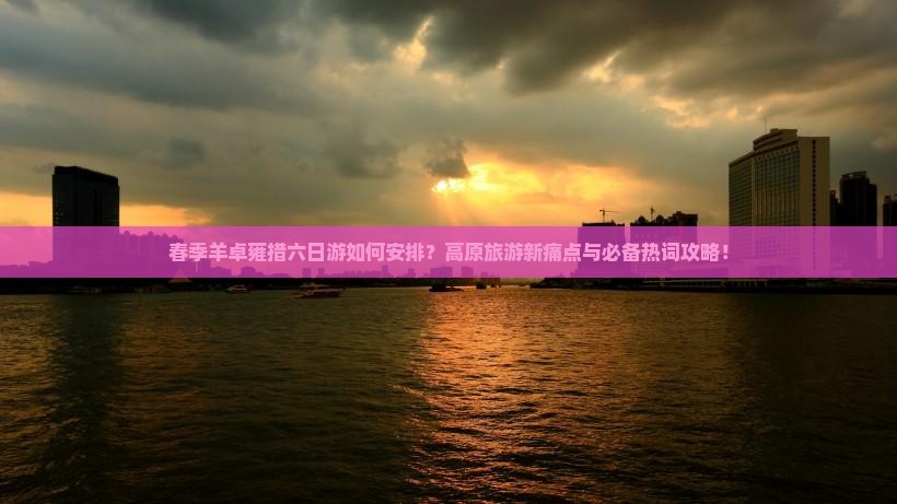 春季羊卓雍措六日游如何安排？高原旅游新痛点与必备热词攻略！