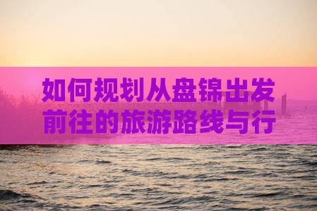 如何规划从盘锦出发前往的旅游路线与行程？