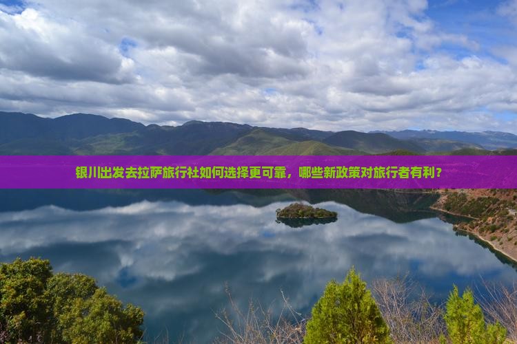银川出发去拉萨旅行社如何选择更可靠，哪些新政策对旅行者有利？
