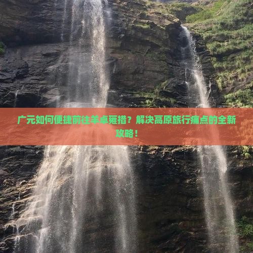 广元如何便捷前往羊卓雍措？解决高原旅行痛点的全新攻略！