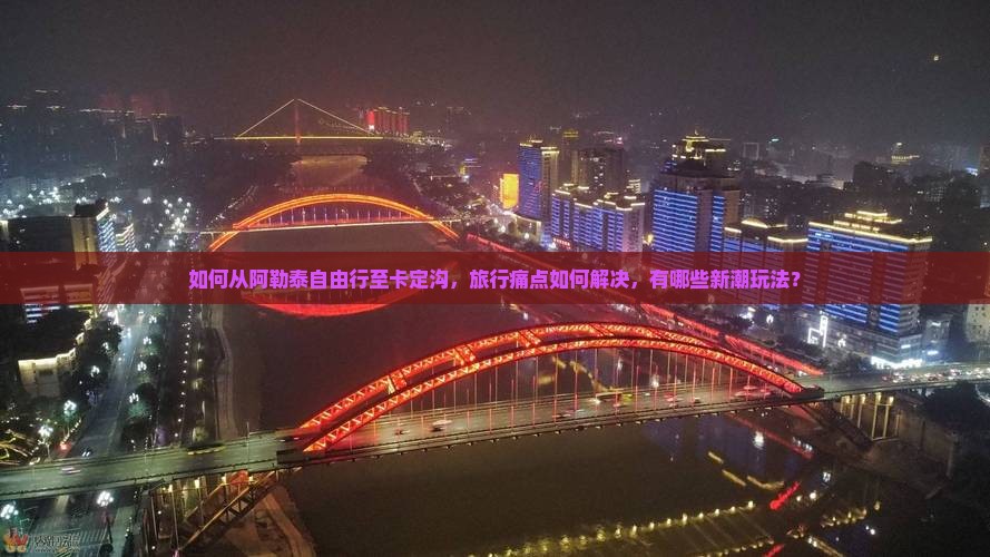 如何从阿勒泰自由行至卡定沟，旅行痛点如何解决，有哪些新潮玩法？