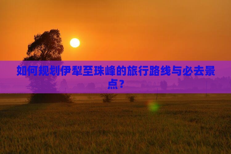 如何规划伊犁至珠峰的旅行路线与必去景点？