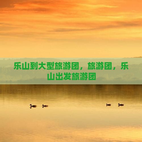 乐山到大型旅游团，旅游团，乐山出发旅游团