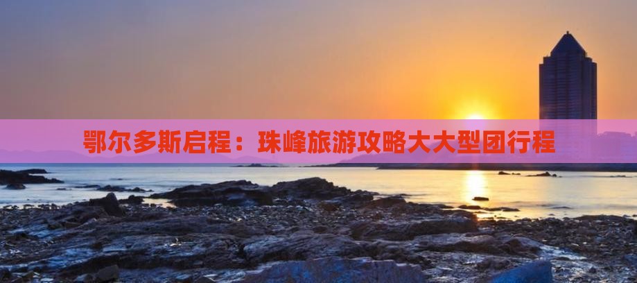 鄂尔多斯启程：珠峰旅游攻略大大型团行程